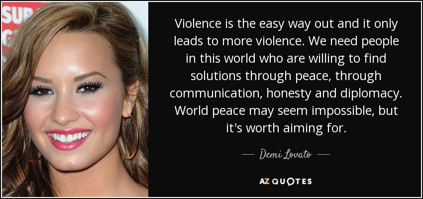 Violence is the easy way out and it only leads to more violence. We need people in this world who are willing to find solutions through peace, through communication, honesty and diplomacy. World peace may seem impossible, but it's worth aiming for. - Demi Lovato