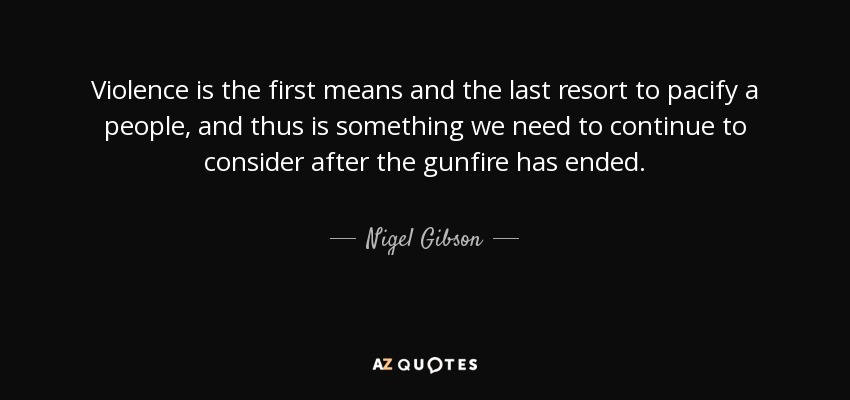 Violence is the first means and the last resort to pacify a people, and thus is something we need to continue to consider after the gunfire has ended. - Nigel Gibson