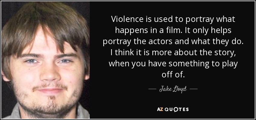 Violence is used to portray what happens in a film. It only helps portray the actors and what they do. I think it is more about the story, when you have something to play off of. - Jake Lloyd