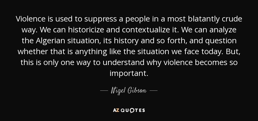 Violence is used to suppress a people in a most blatantly crude way. We can historicize and contextualize it. We can analyze the Algerian situation, its history and so forth, and question whether that is anything like the situation we face today. But, this is only one way to understand why violence becomes so important. - Nigel Gibson