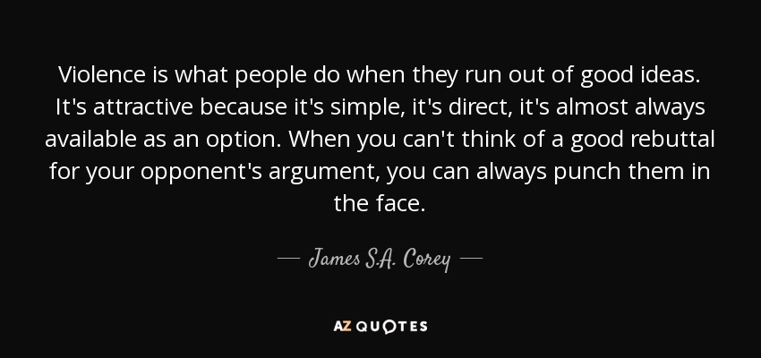 Violence is what people do when they run out of good ideas. It's attractive because it's simple, it's direct, it's almost always available as an option. When you can't think of a good rebuttal for your opponent's argument, you can always punch them in the face. - James S.A. Corey