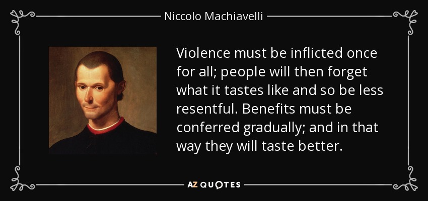 Violence must be inflicted once for all; people will then forget what it tastes like and so be less resentful. Benefits must be conferred gradually; and in that way they will taste better. - Niccolo Machiavelli