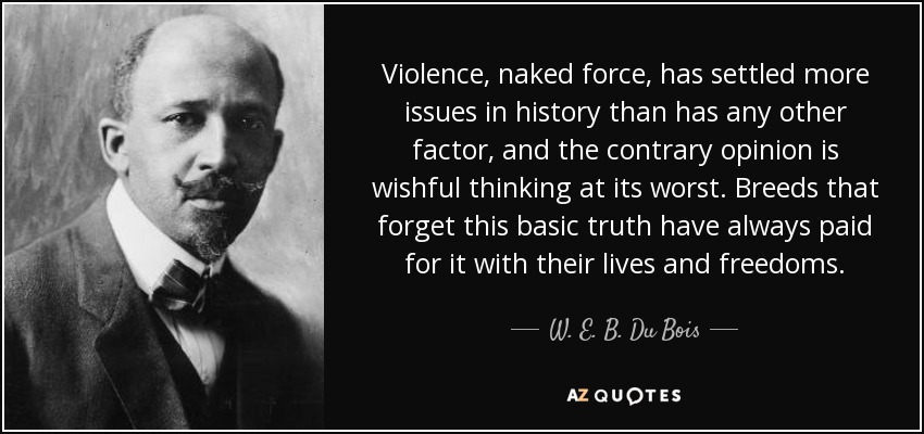 Violence, naked force, has settled more issues in history than has any other factor, and the contrary opinion is wishful thinking at its worst. Breeds that forget this basic truth have always paid for it with their lives and freedoms. - W. E. B. Du Bois