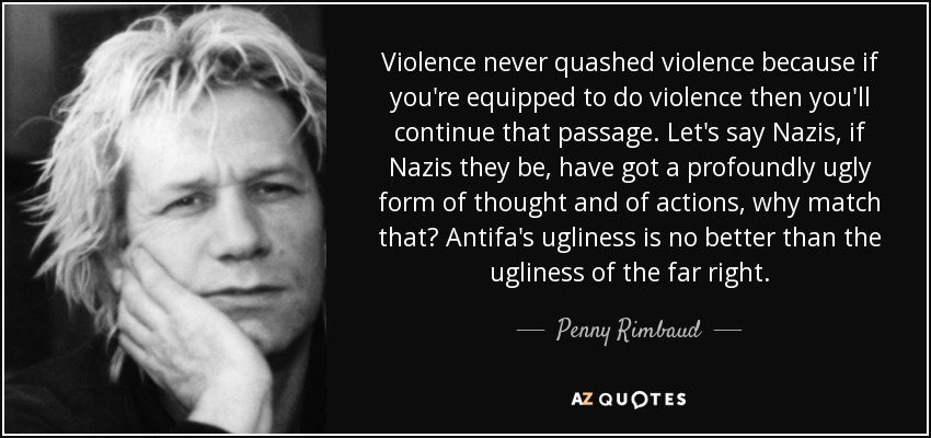 Violence never quashed violence because if you're equipped to do violence then you'll continue that passage. Let's say Nazis, if Nazis they be, have got a profoundly ugly form of thought and of actions, why match that? Antifa's ugliness is no better than the ugliness of the far right. - Penny Rimbaud