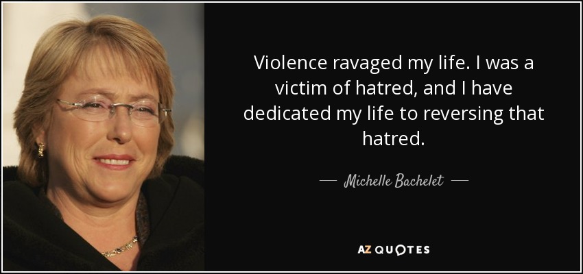 Violence ravaged my life. I was a victim of hatred, and I have dedicated my life to reversing that hatred. - Michelle Bachelet