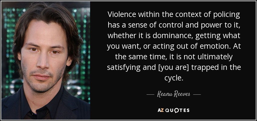 Violence within the context of policing has a sense of control and power to it, whether it is dominance, getting what you want, or acting out of emotion. At the same time, it is not ultimately satisfying and [you are] trapped in the cycle. - Keanu Reeves