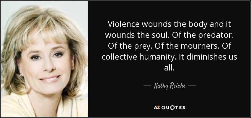 Violence wounds the body and it wounds the soul. Of the predator. Of the prey. Of the mourners. Of collective humanity. It diminishes us all. - Kathy Reichs