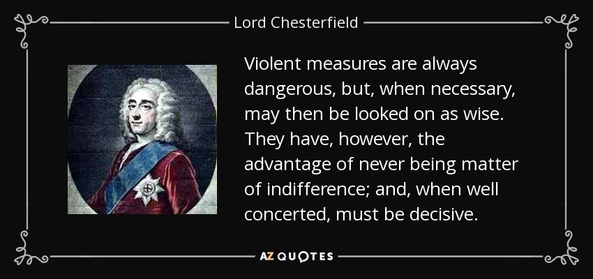 Violent measures are always dangerous, but, when necessary, may then be looked on as wise. They have, however, the advantage of never being matter of indifference; and, when well concerted, must be decisive. - Lord Chesterfield