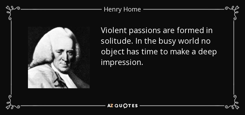 Violent passions are formed in solitude. In the busy world no object has time to make a deep impression. - Henry Home, Lord Kames