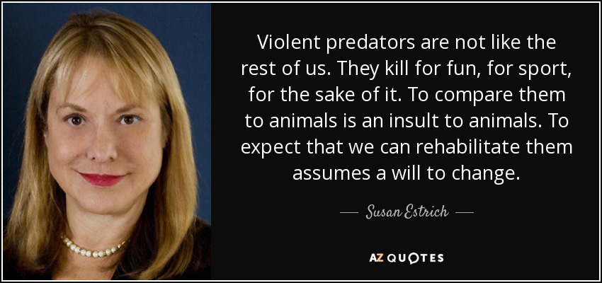 Violent predators are not like the rest of us. They kill for fun, for sport, for the sake of it. To compare them to animals is an insult to animals. To expect that we can rehabilitate them assumes a will to change. - Susan Estrich