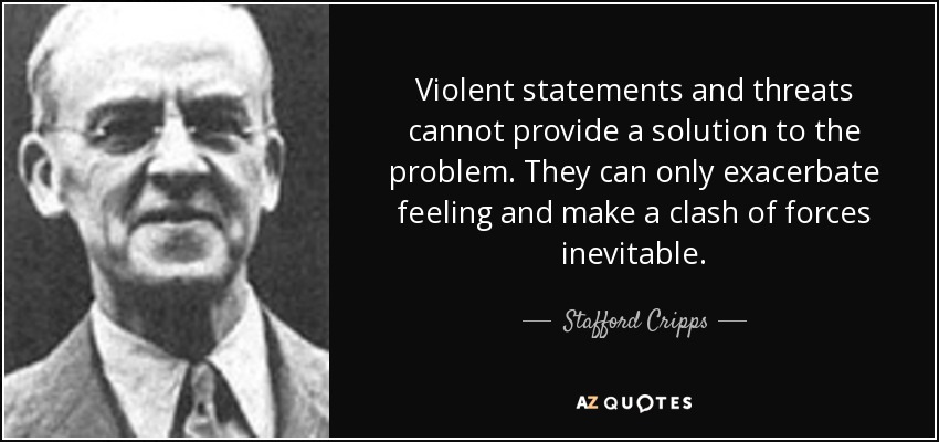 Violent statements and threats cannot provide a solution to the problem. They can only exacerbate feeling and make a clash of forces inevitable. - Stafford Cripps