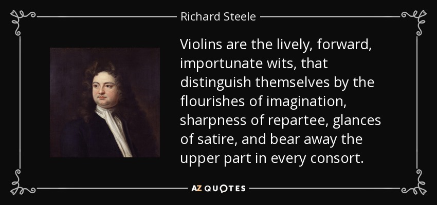 Violins are the lively, forward, importunate wits, that distinguish themselves by the flourishes of imagination, sharpness of repartee, glances of satire, and bear away the upper part in every consort. - Richard Steele