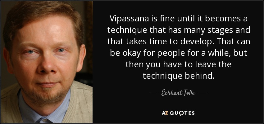 Vipassana is fine until it becomes a technique that has many stages and that takes time to develop. That can be okay for people for a while, but then you have to leave the technique behind. - Eckhart Tolle