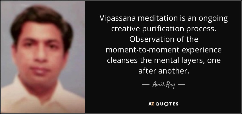 Vipassana meditation is an ongoing creative purification process. Observation of the moment-to-moment experience cleanses the mental layers, one after another. - Amit Ray