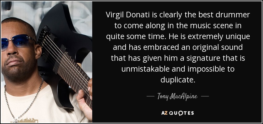 Virgil Donati is clearly the best drummer to come along in the music scene in quite some time. He is extremely unique and has embraced an original sound that has given him a signature that is unmistakable and impossible to duplicate. - Tony MacAlpine