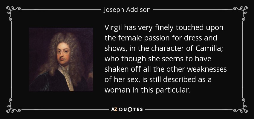 Virgil has very finely touched upon the female passion for dress and shows, in the character of Camilla; who though she seems to have shaken off all the other weaknesses of her sex, is still described as a woman in this particular. - Joseph Addison