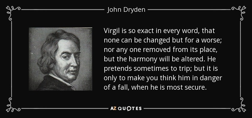Virgil is so exact in every word, that none can be changed but for a worse; nor any one removed from its place, but the harmony will be altered. He pretends sometimes to trip; but it is only to make you think him in danger of a fall, when he is most secure. - John Dryden