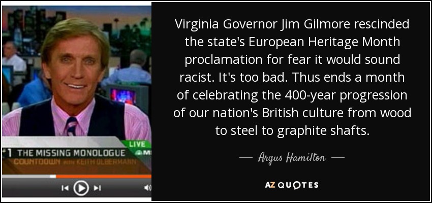 Virginia Governor Jim Gilmore rescinded the state's European Heritage Month proclamation for fear it would sound racist. It's too bad. Thus ends a month of celebrating the 400-year progression of our nation's British culture from wood to steel to graphite shafts. - Argus Hamilton