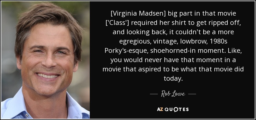 [Virginia Madsen] big part in that movie ['Class'] required her shirt to get ripped off, and looking back, it couldn't be a more egregious, vintage, lowbrow, 1980s Porky's-esque, shoehorned-in moment. Like, you would never have that moment in a movie that aspired to be what that movie did today. - Rob Lowe