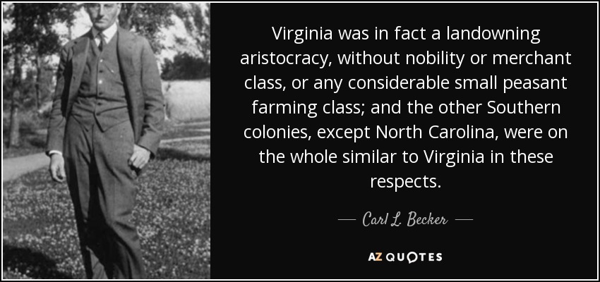 Virginia was in fact a landowning aristocracy, without nobility or merchant class, or any considerable small peasant farming class; and the other Southern colonies, except North Carolina, were on the whole similar to Virginia in these respects. - Carl L. Becker