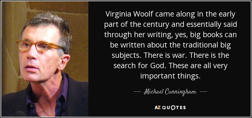 Virginia Woolf came along in the early part of the century and essentially said through her writing, yes, big books can be written about the traditional big subjects. There is war. There is the search for God. These are all very important things. - Michael Cunningham