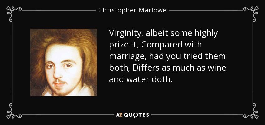 Virginity, albeit some highly prize it, Compared with marriage, had you tried them both, Differs as much as wine and water doth. - Christopher Marlowe