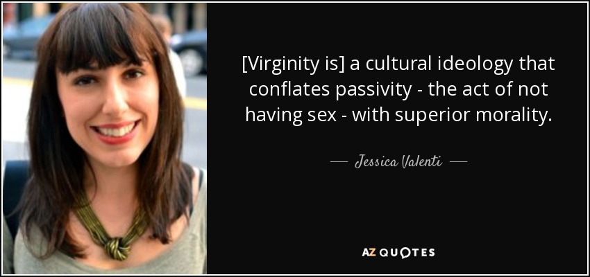 [Virginity is] a cultural ideology that conflates passivity - the act of not having sex - with superior morality. - Jessica Valenti