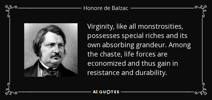 Virginity, like all monstrosities, possesses special riches and its own absorbing grandeur. Among the chaste, life forces are economized and thus gain in resistance and durability. - Honore de Balzac