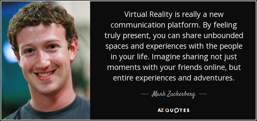 Virtual Reality is really a new communication platform. By feeling truly present, you can share unbounded spaces and experiences with the people in your life. Imagine sharing not just moments with your friends online, but entire experiences and adventures. - Mark Zuckerberg