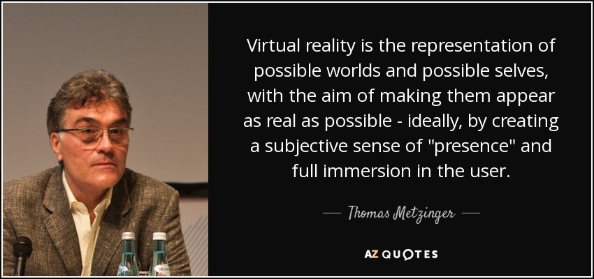 Virtual reality is the representation of possible worlds and possible selves, with the aim of making them appear as real as possible - ideally, by creating a subjective sense of 