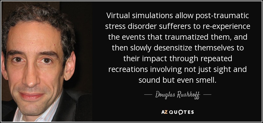 Virtual simulations allow post-traumatic stress disorder sufferers to re-experience the events that traumatized them, and then slowly desensitize themselves to their impact through repeated recreations involving not just sight and sound but even smell. - Douglas Rushkoff