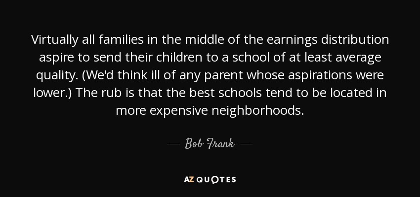 Virtually all families in the middle of the earnings distribution aspire to send their children to a school of at least average quality. (We'd think ill of any parent whose aspirations were lower.) The rub is that the best schools tend to be located in more expensive neighborhoods. - Bob Frank