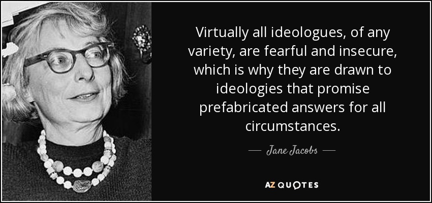Virtually all ideologues, of any variety, are fearful and insecure, which is why they are drawn to ideologies that promise prefabricated answers for all circumstances. - Jane Jacobs