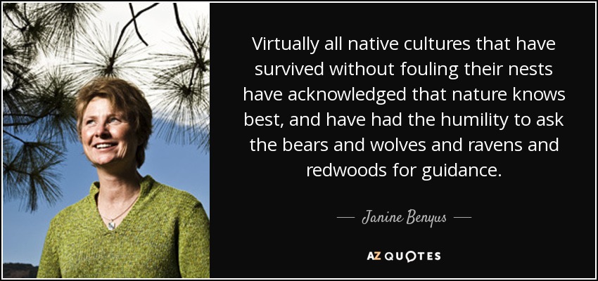 Virtually all native cultures that have survived without fouling their nests have acknowledged that nature knows best, and have had the humility to ask the bears and wolves and ravens and redwoods for guidance. - Janine Benyus