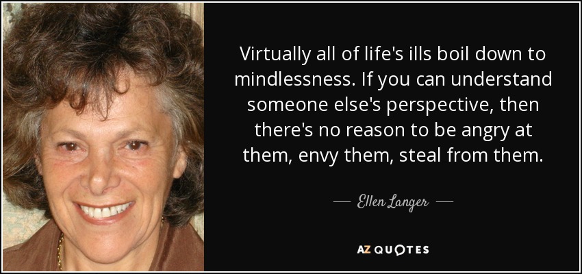 Virtually all of life's ills boil down to mindlessness. If you can understand someone else's perspective, then there's no reason to be angry at them, envy them, steal from them. - Ellen Langer
