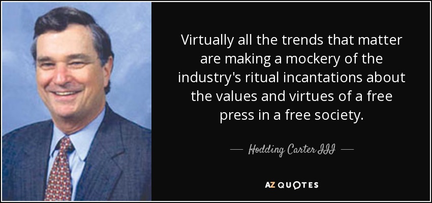 Virtually all the trends that matter are making a mockery of the industry's ritual incantations about the values and virtues of a free press in a free society. - Hodding Carter III