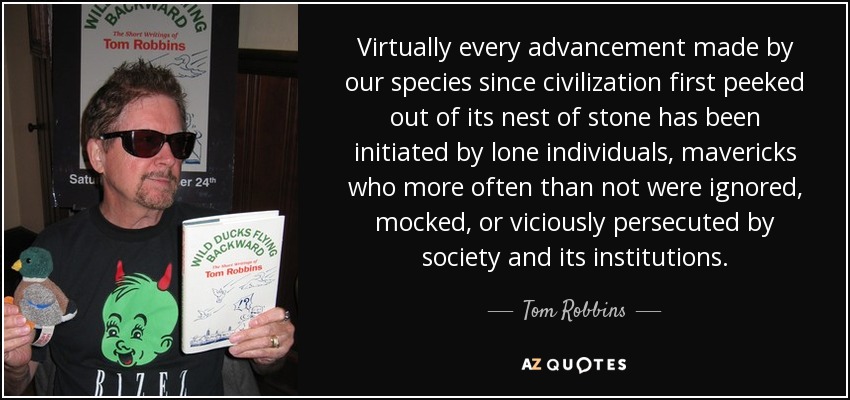 Virtually every advancement made by our species since civilization first peeked out of its nest of stone has been initiated by lone individuals, mavericks who more often than not were ignored, mocked, or viciously persecuted by society and its institutions. - Tom Robbins