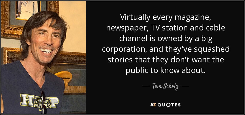 Virtually every magazine, newspaper, TV station and cable channel is owned by a big corporation, and they've squashed stories that they don't want the public to know about. - Tom Scholz