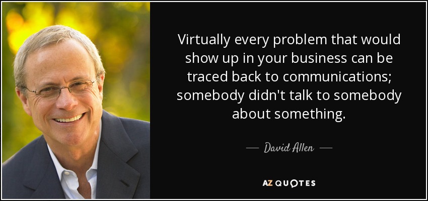 Virtually every problem that would show up in your business can be traced back to communications; somebody didn't talk to somebody about something. - David Allen