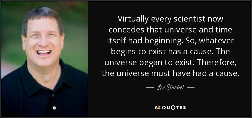 Virtually every scientist now concedes that universe and time itself had beginning. So, whatever begins to exist has a cause. The universe began to exist. Therefore, the universe must have had a cause. - Lee Strobel