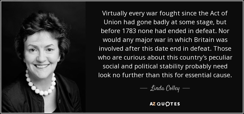 Virtually every war fought since the Act of Union had gone badly at some stage, but before 1783 none had ended in defeat. Nor would any major war in which Britain was involved after this date end in defeat. Those who are curious about this country's peculiar social and political stability probably need look no further than this for essential cause. - Linda Colley
