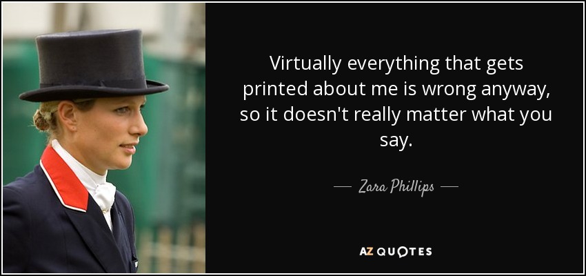 Virtually everything that gets printed about me is wrong anyway, so it doesn't really matter what you say. - Zara Phillips