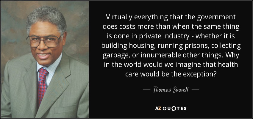 Virtually everything that the government does costs more than when the same thing is done in private industry - whether it is building housing, running prisons, collecting garbage, or innumerable other things. Why in the world would we imagine that health care would be the exception? - Thomas Sowell