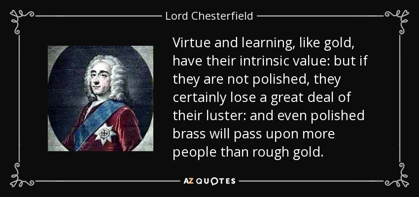 Virtue and learning, like gold, have their intrinsic value: but if they are not polished, they certainly lose a great deal of their luster: and even polished brass will pass upon more people than rough gold. - Lord Chesterfield