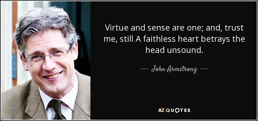 Virtue and sense are one; and, trust me, still A faithless heart betrays the head unsound. - John Armstrong