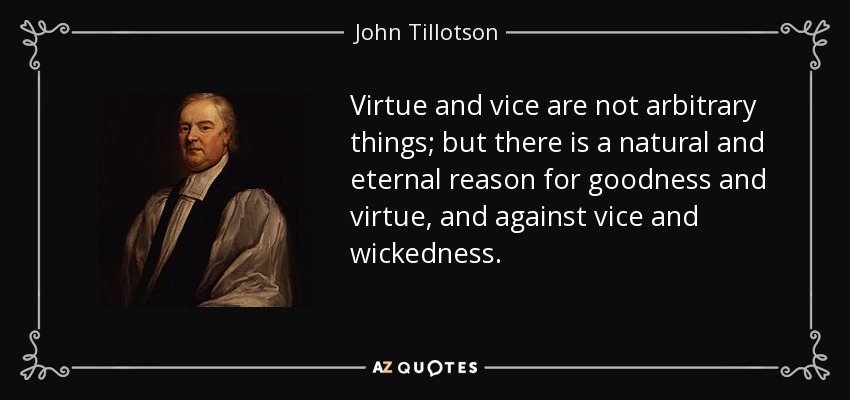 Virtue and vice are not arbitrary things; but there is a natural and eternal reason for goodness and virtue, and against vice and wickedness. - John Tillotson