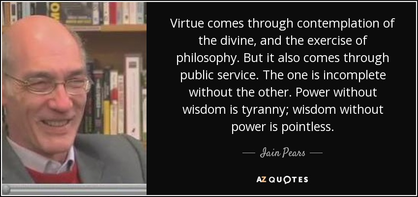 Virtue comes through contemplation of the divine, and the exercise of philosophy. But it also comes through public service. The one is incomplete without the other. Power without wisdom is tyranny; wisdom without power is pointless. - Iain Pears