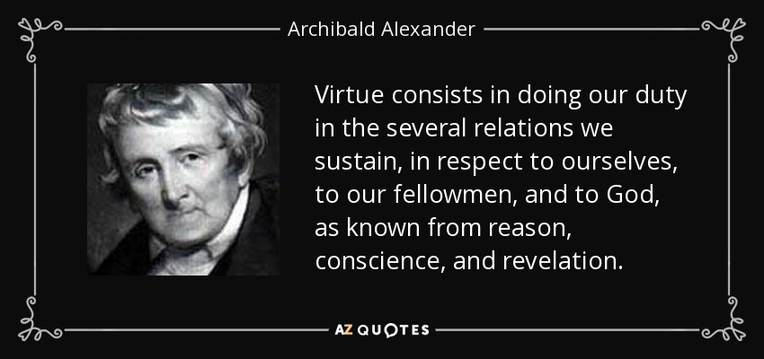 Virtue consists in doing our duty in the several relations we sustain, in respect to ourselves, to our fellowmen, and to God, as known from reason, conscience, and revelation. - Archibald Alexander