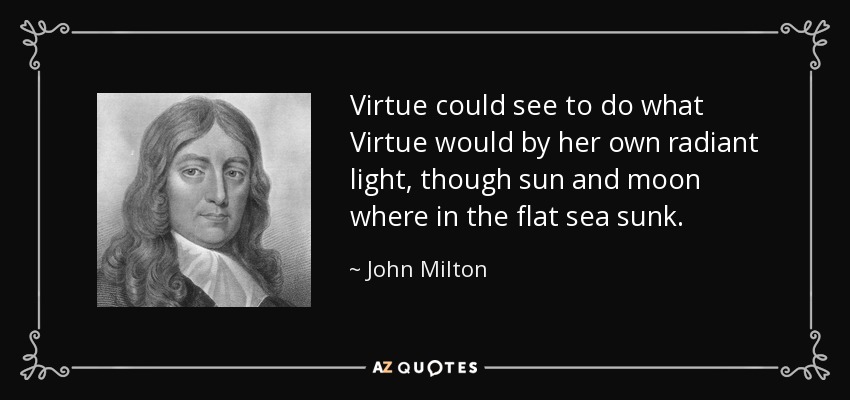 Virtue could see to do what Virtue would by her own radiant light, though sun and moon where in the flat sea sunk. - John Milton