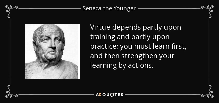 Virtue depends partly upon training and partly upon practice; you must learn first, and then strengthen your learning by actions. - Seneca the Younger